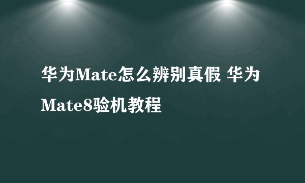 华为Mate怎么辨别真假 华为Mate8验机教程