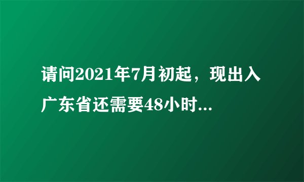 请问2021年7月初起，现出入广东省还需要48小时的核酸证明吗？