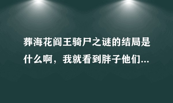 葬海花阎王骑尸之谜的结局是什么啊，我就看到胖子他们和张海丽发生了矛盾（就是张海丽是假的）后面的怎么