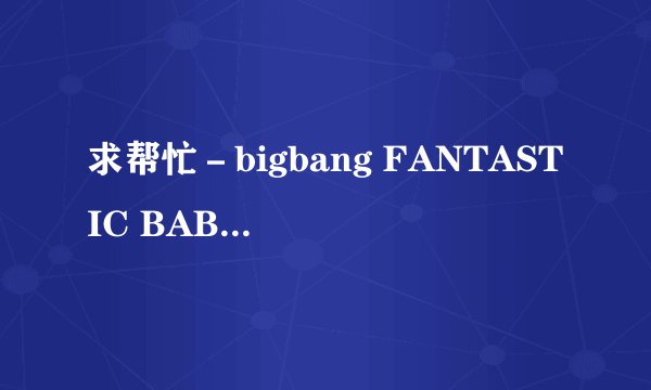 求帮忙－bigbang FANTASTIC BABY 的中文谐音歌词… 要标准一点的！~~