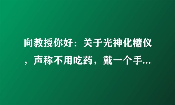 向教授你好：关于光神化糖仪，声称不用吃药，戴一个手表一样的东东就能治疗糖尿病，不知道是真是假,。