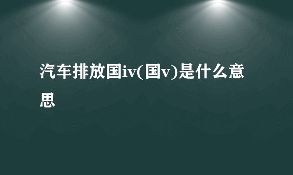 汽车排放国iv(国v)是什么意思