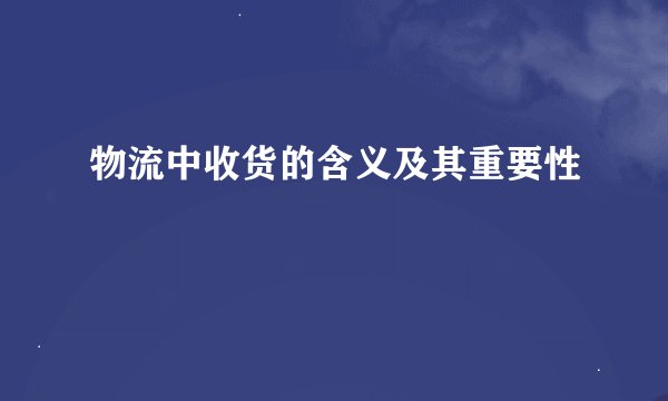 物流中收货的含义及其重要性
