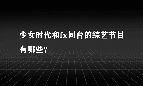 少女时代和fx同台的综艺节目有哪些？