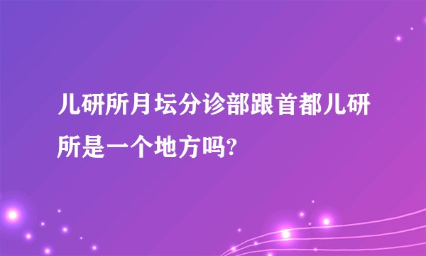 儿研所月坛分诊部跟首都儿研所是一个地方吗?