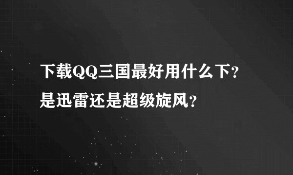 下载QQ三国最好用什么下？是迅雷还是超级旋风？