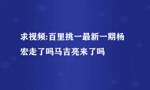 求视频:百里挑一最新一期杨宏走了吗马吉亮来了吗