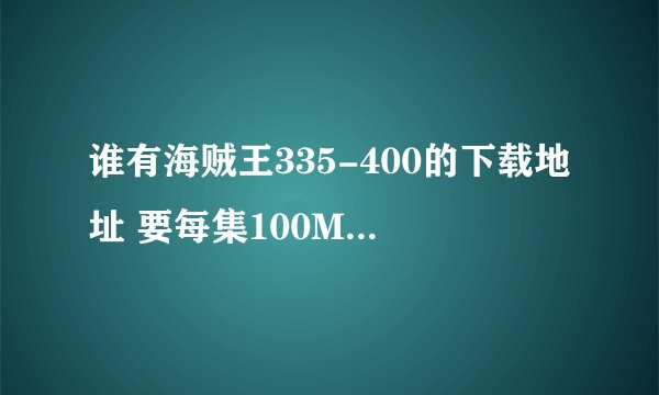谁有海贼王335-400的下载地址 要每集100M+那个版本的 不要不清晰的 ！~