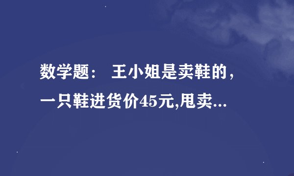 数学题： 王小姐是卖鞋的，一只鞋进货价45元,甩卖30元，顾客来买双鞋给了张100元，王小姐