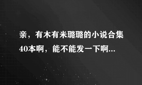 亲，有木有米璐璐的小说合集40本啊，能不能发一下啊，跪求了。。。。。。。。。