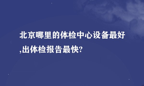 北京哪里的体检中心设备最好,出体检报告最快?