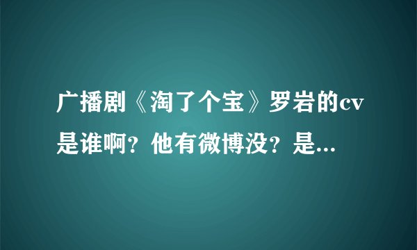 广播剧《淘了个宝》罗岩的cv是谁啊？他有微博没？是什么？？还有什么他的作品呀？？？超喜欢（*@ο@