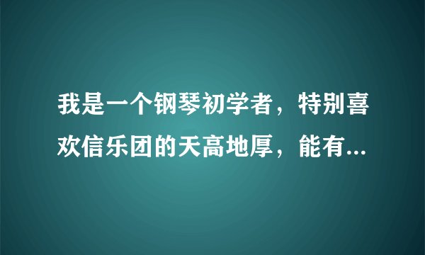 我是一个钢琴初学者，特别喜欢信乐团的天高地厚，能有朋友给我配一个钢琴的简单的伴奏吗？