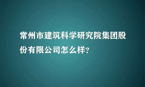 常州市建筑科学研究院集团股份有限公司怎么样？