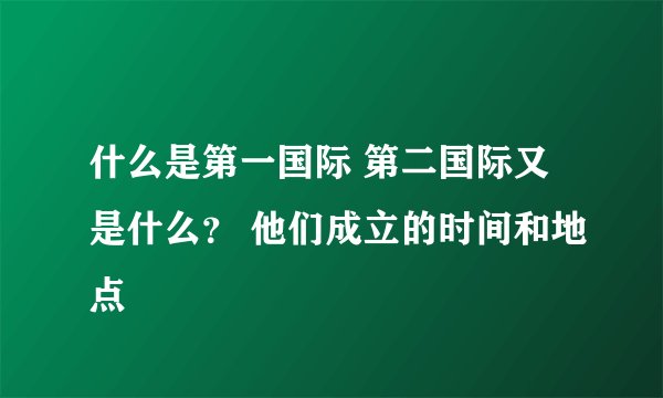 什么是第一国际 第二国际又是什么？ 他们成立的时间和地点