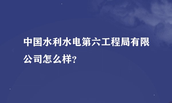 中国水利水电第六工程局有限公司怎么样？