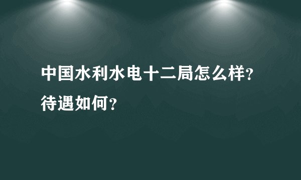 中国水利水电十二局怎么样？待遇如何？