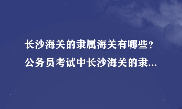 长沙海关的隶属海关有哪些？公务员考试中长沙海关的隶属海关，有可能分到那个地市级海关？