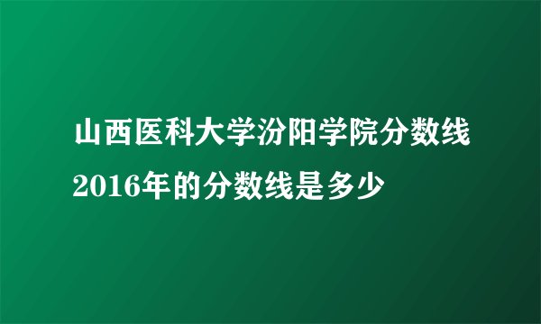 山西医科大学汾阳学院分数线2016年的分数线是多少