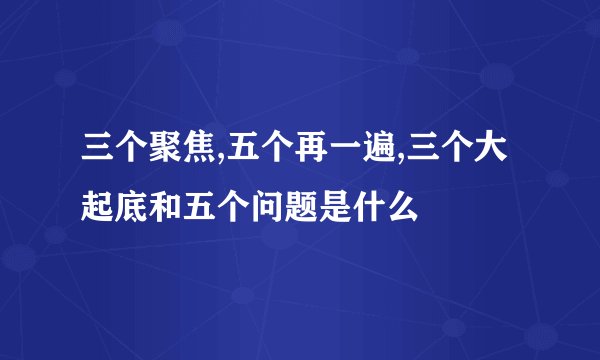三个聚焦,五个再一遍,三个大起底和五个问题是什么