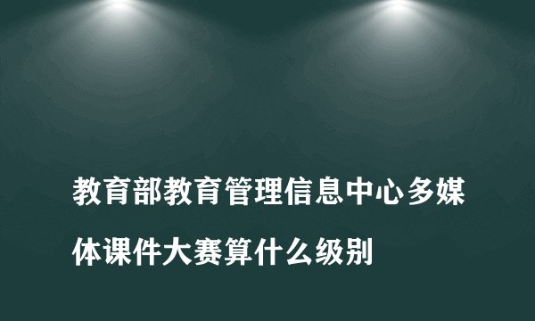 
教育部教育管理信息中心多媒体课件大赛算什么级别

