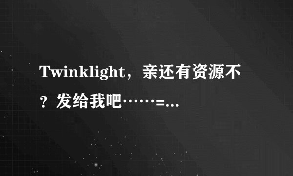 Twinklight，亲还有资源不？发给我吧……= =495978100……谢谢你啊啊啊！！