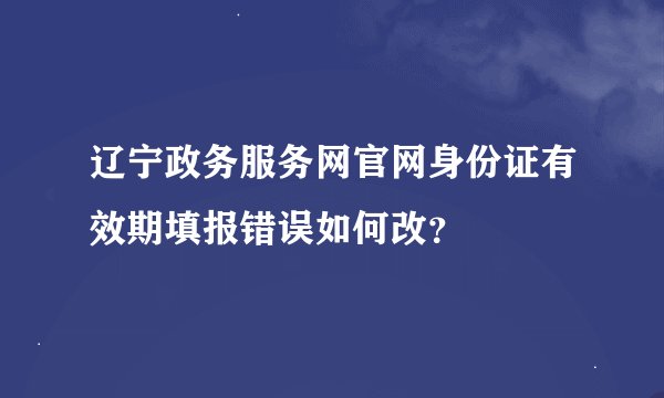 辽宁政务服务网官网身份证有效期填报错误如何改？