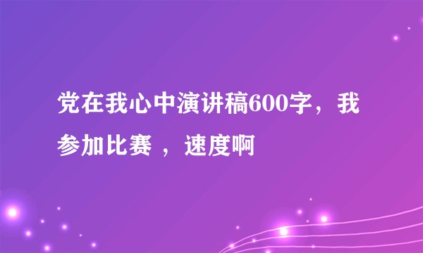 党在我心中演讲稿600字，我参加比赛 ，速度啊