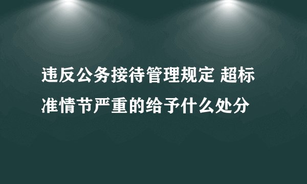 违反公务接待管理规定 超标准情节严重的给予什么处分