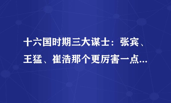 十六国时期三大谋士：张宾、王猛、崔浩那个更厉害一点、请说明理由