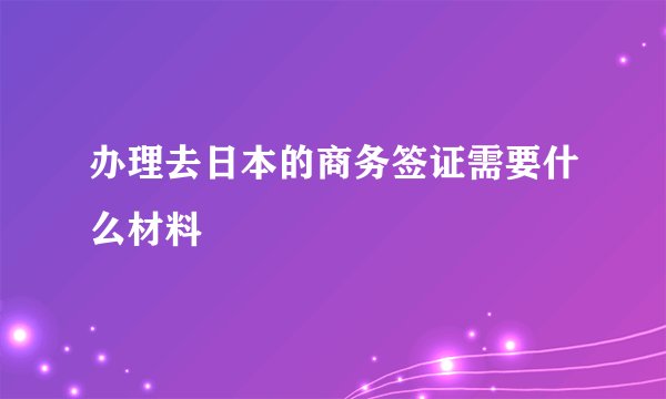 办理去日本的商务签证需要什么材料