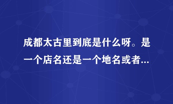 成都太古里到底是什么呀。是一个店名还是一个地名或者是一个商业购物圈？求解