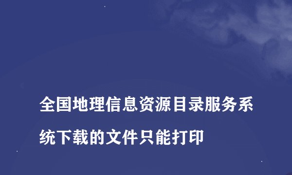 
全国地理信息资源目录服务系统下载的文件只能打印

