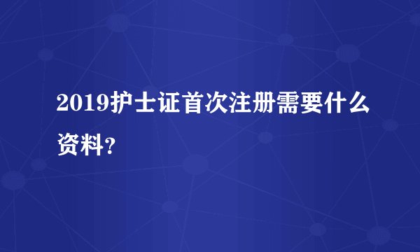 2019护士证首次注册需要什么资料？