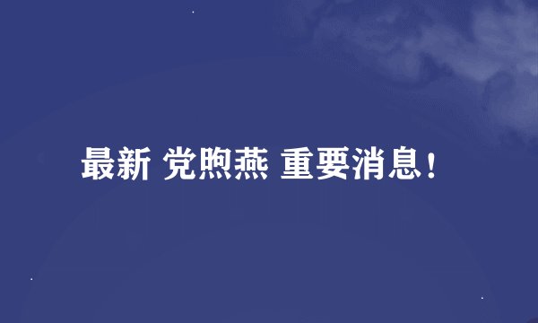 最新 党煦燕 重要消息！