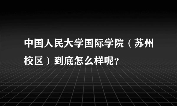 中国人民大学国际学院（苏州校区）到底怎么样呢？