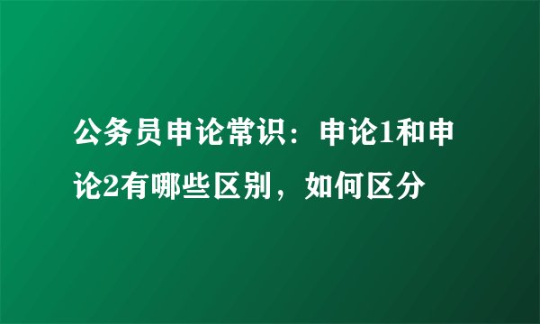 公务员申论常识：申论1和申论2有哪些区别，如何区分