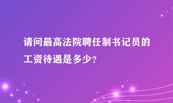 请问最高法院聘任制书记员的工资待遇是多少？