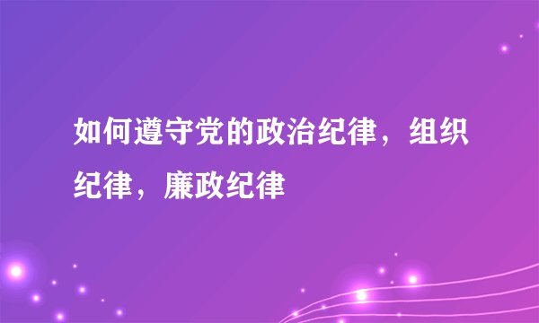 如何遵守党的政治纪律，组织纪律，廉政纪律