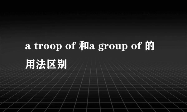 a troop of 和a group of 的用法区别