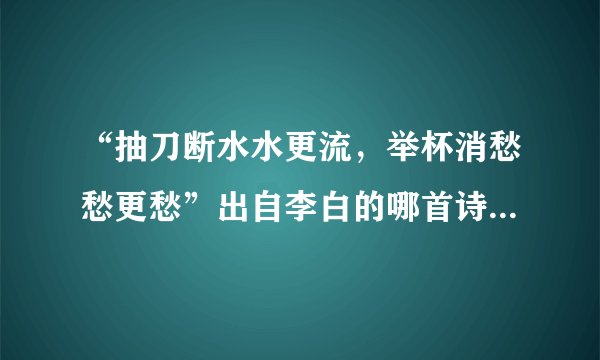 “抽刀断水水更流，举杯消愁愁更愁”出自李白的哪首诗？诗名叫什么？