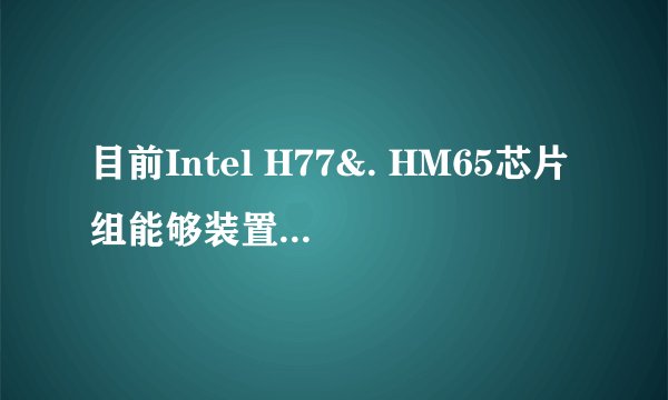目前Intel H77&. HM65芯片组能够装置的最好CPU有？ 如题， 学校坑爹的要发电脑居