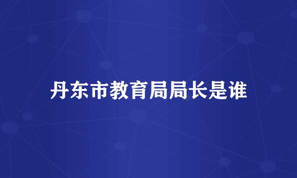 丹东市教育局局长是谁