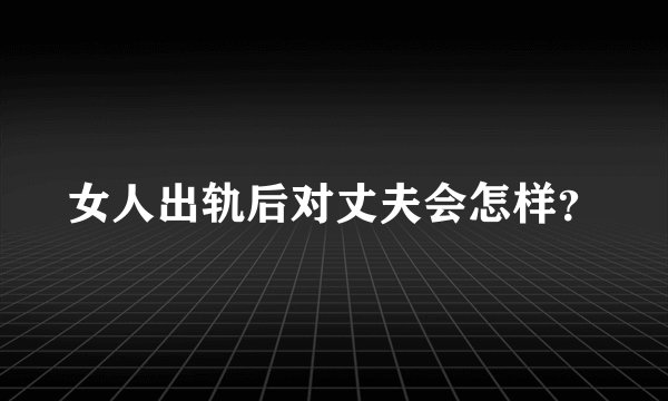 女人出轨后对丈夫会怎样？
