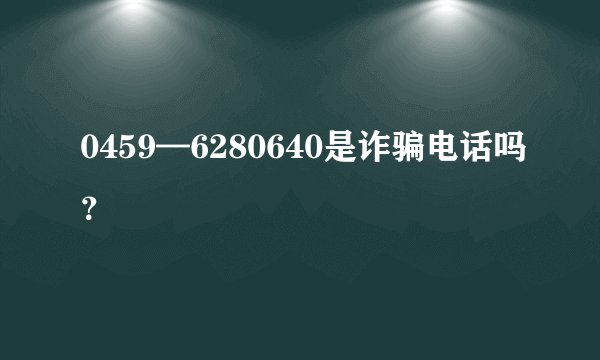 0459—6280640是诈骗电话吗？