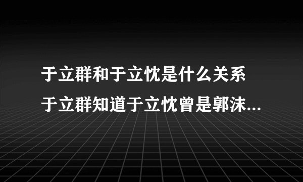 于立群和于立忱是什么关系 于立群知道于立忱曾是郭沫若情人吗？