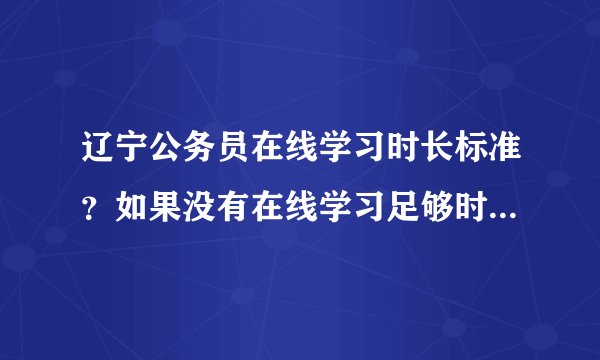 辽宁公务员在线学习时长标准？如果没有在线学习足够时间怎么办？能否给出一个标准？必修，选修的学时和学