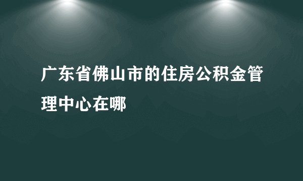 广东省佛山市的住房公积金管理中心在哪