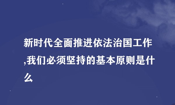 新时代全面推进依法治国工作,我们必须坚持的基本原则是什么
