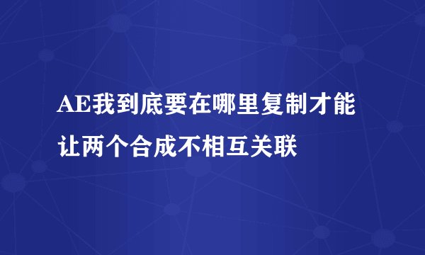 AE我到底要在哪里复制才能 让两个合成不相互关联